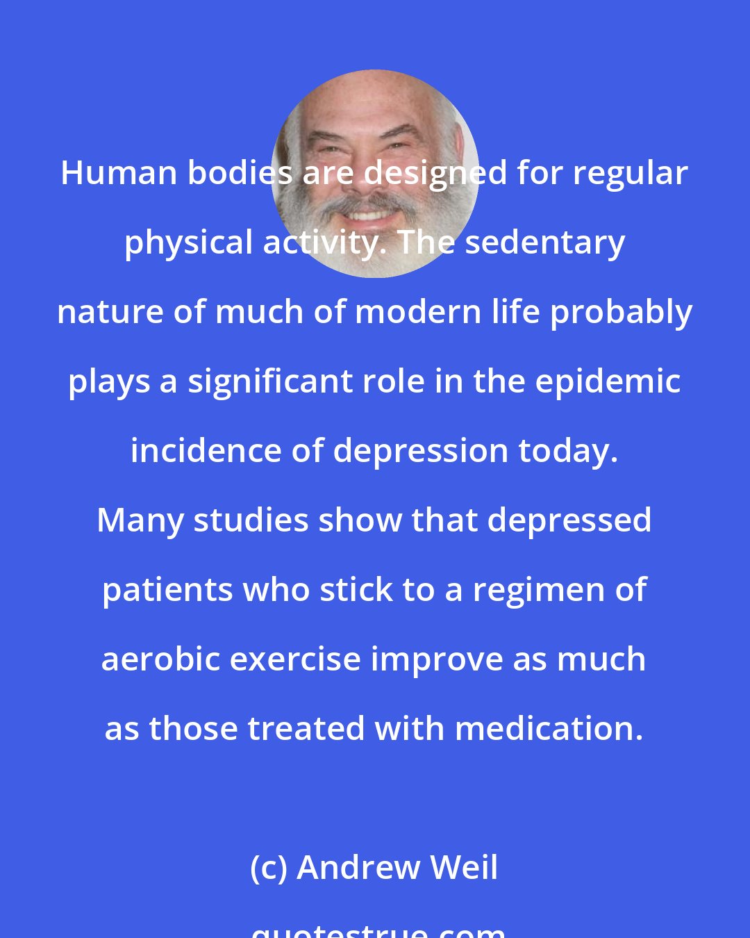 Andrew Weil: Human bodies are designed for regular physical activity. The sedentary nature of much of modern life probably plays a significant role in the epidemic incidence of depression today. Many studies show that depressed patients who stick to a regimen of aerobic exercise improve as much as those treated with medication.