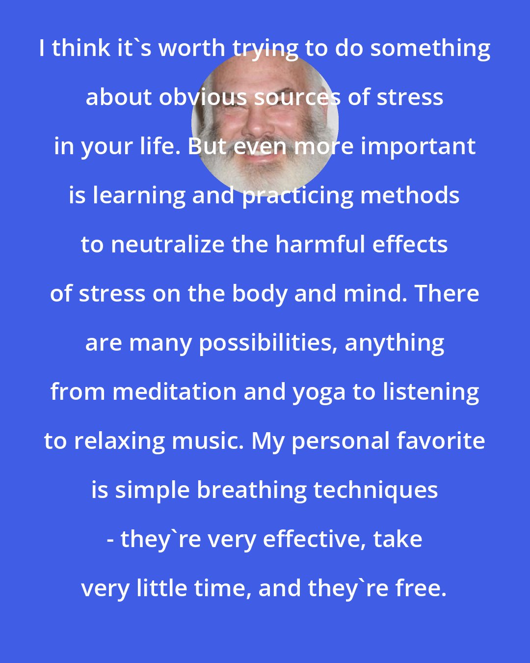 Andrew Weil: I think it's worth trying to do something about obvious sources of stress in your life. But even more important is learning and practicing methods to neutralize the harmful effects of stress on the body and mind. There are many possibilities, anything from meditation and yoga to listening to relaxing music. My personal favorite is simple breathing techniques - they're very effective, take very little time, and they're free.