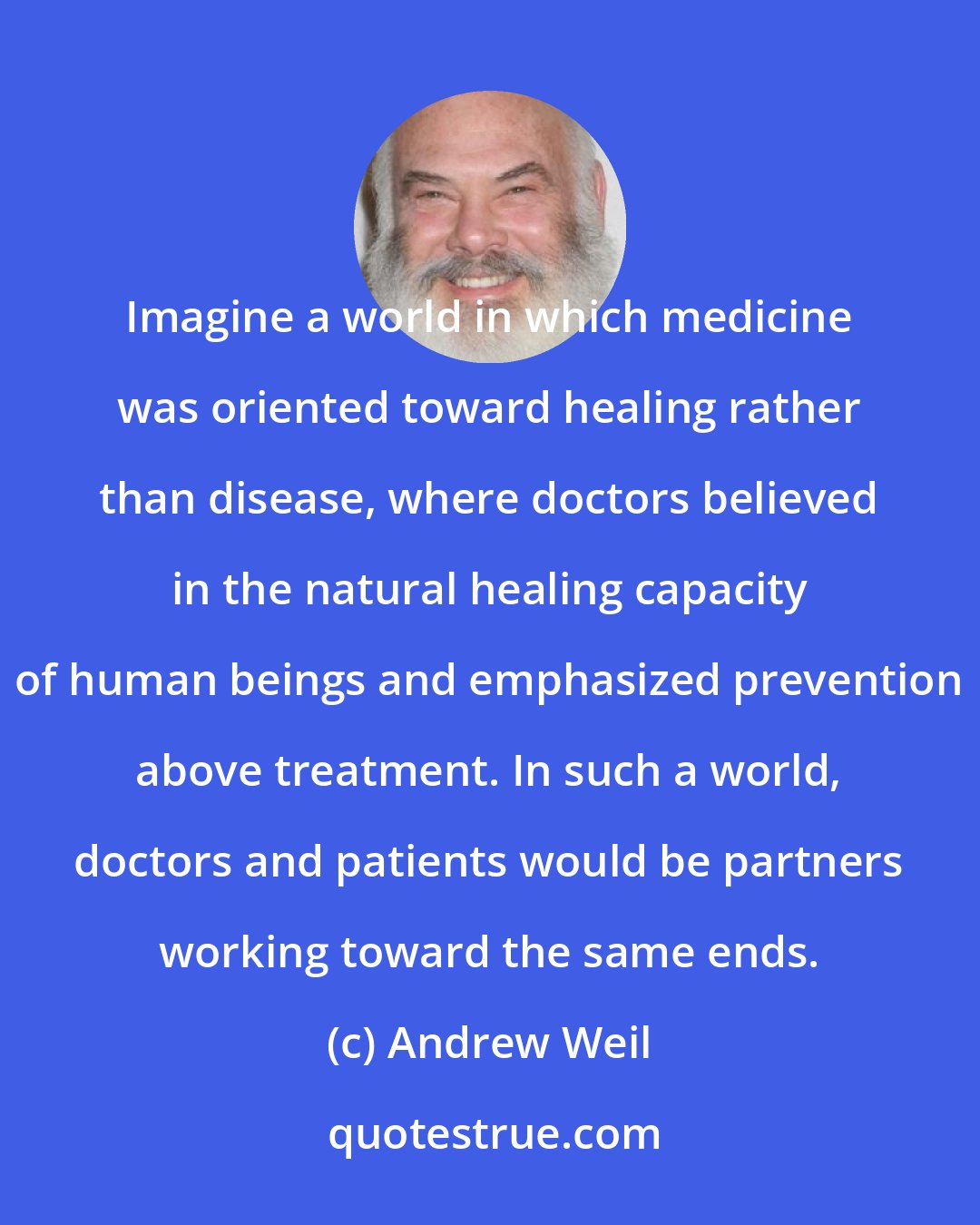 Andrew Weil: Imagine a world in which medicine was oriented toward healing rather than disease, where doctors believed in the natural healing capacity of human beings and emphasized prevention above treatment. In such a world, doctors and patients would be partners working toward the same ends.