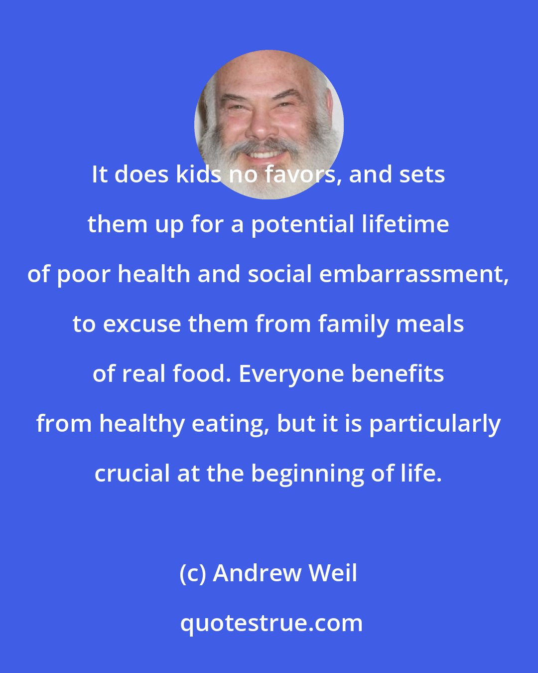 Andrew Weil: It does kids no favors, and sets them up for a potential lifetime of poor health and social embarrassment, to excuse them from family meals of real food. Everyone benefits from healthy eating, but it is particularly crucial at the beginning of life.