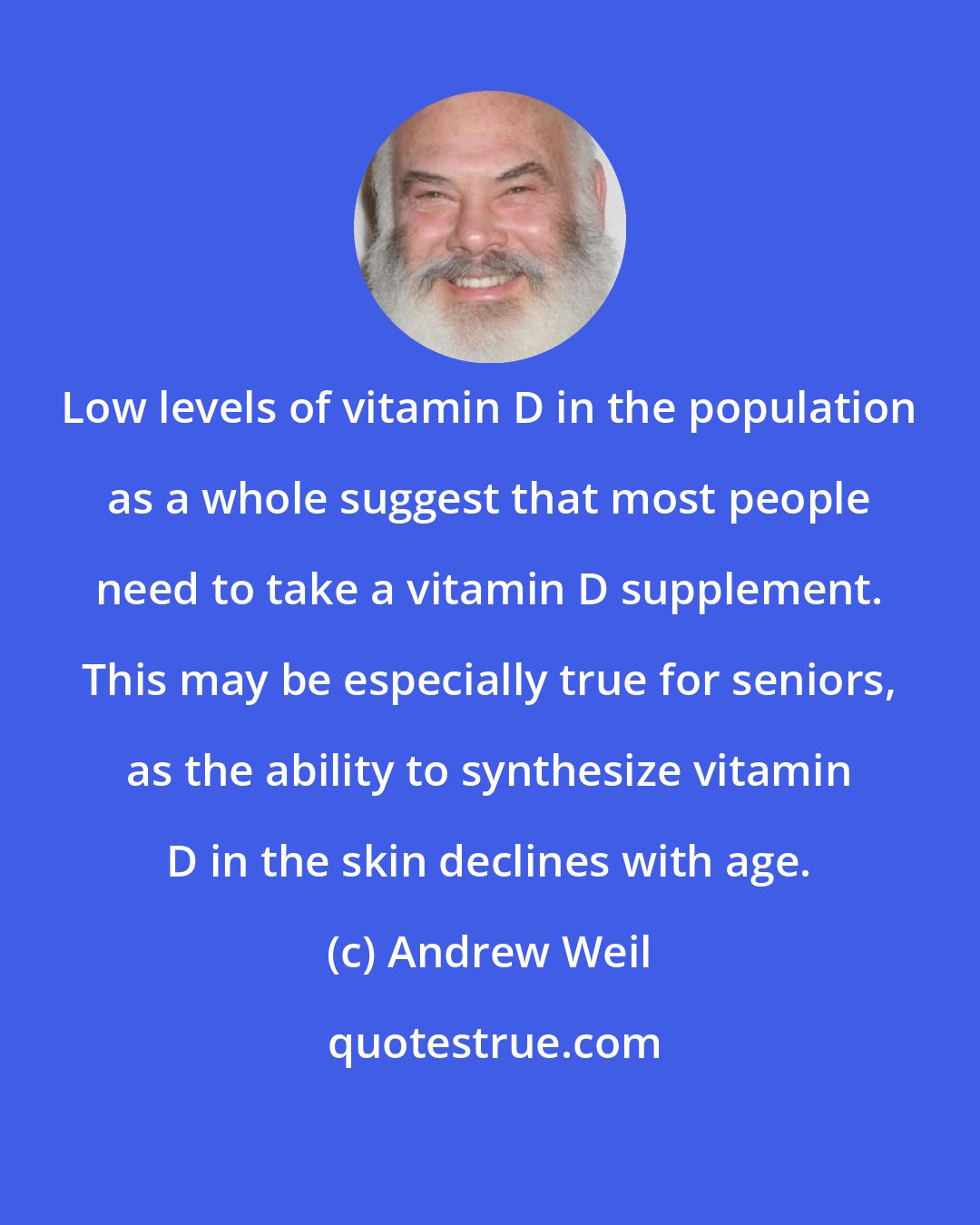 Andrew Weil: Low levels of vitamin D in the population as a whole suggest that most people need to take a vitamin D supplement. This may be especially true for seniors, as the ability to synthesize vitamin D in the skin declines with age.