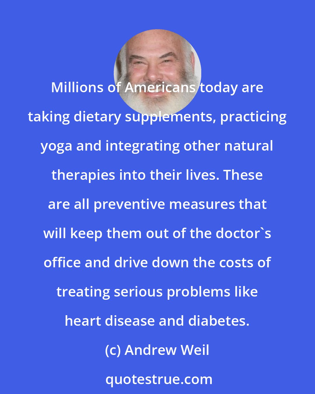 Andrew Weil: Millions of Americans today are taking dietary supplements, practicing yoga and integrating other natural therapies into their lives. These are all preventive measures that will keep them out of the doctor's office and drive down the costs of treating serious problems like heart disease and diabetes.