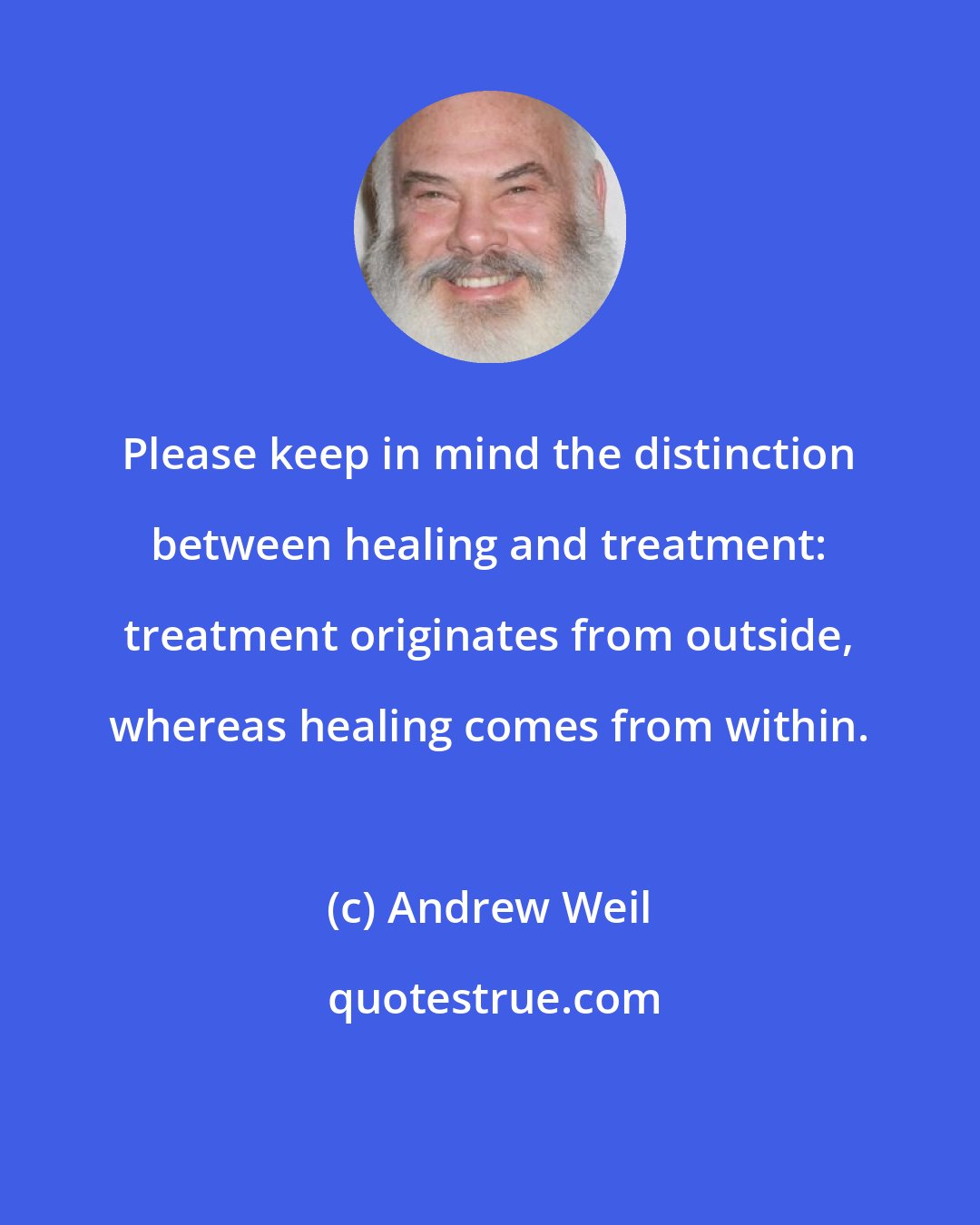 Andrew Weil: Please keep in mind the distinction between healing and treatment: treatment originates from outside, whereas healing comes from within.