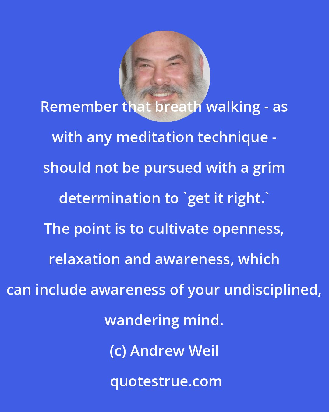 Andrew Weil: Remember that breath walking - as with any meditation technique - should not be pursued with a grim determination to 'get it right.' The point is to cultivate openness, relaxation and awareness, which can include awareness of your undisciplined, wandering mind.