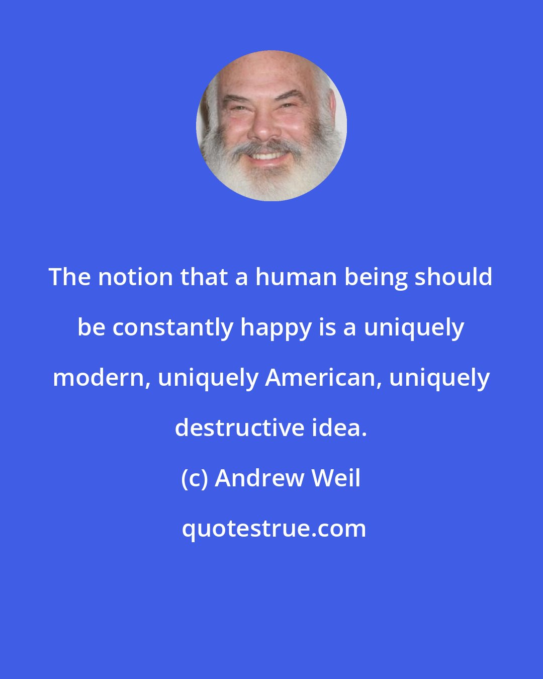 Andrew Weil: The notion that a human being should be constantly happy is a uniquely modern, uniquely American, uniquely destructive idea.