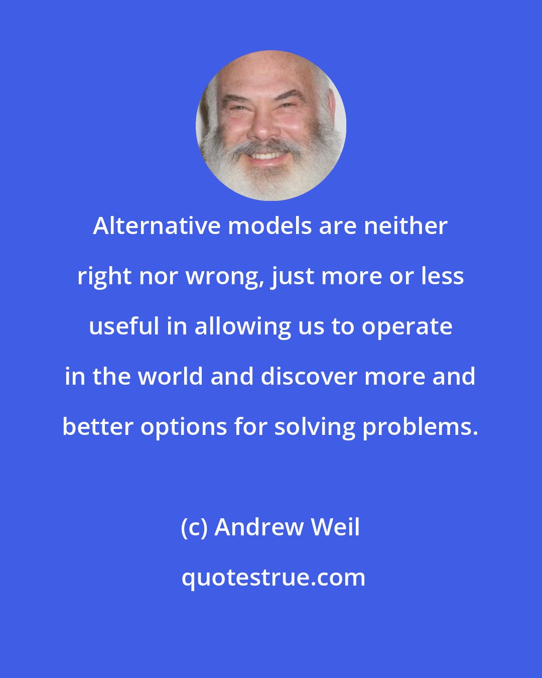 Andrew Weil: Alternative models are neither right nor wrong, just more or less useful in allowing us to operate in the world and discover more and better options for solving problems.