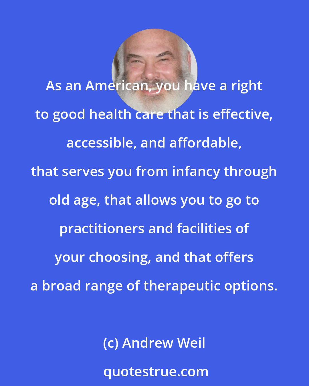 Andrew Weil: As an American, you have a right to good health care that is effective, accessible, and affordable, that serves you from infancy through old age, that allows you to go to practitioners and facilities of your choosing, and that offers a broad range of therapeutic options.