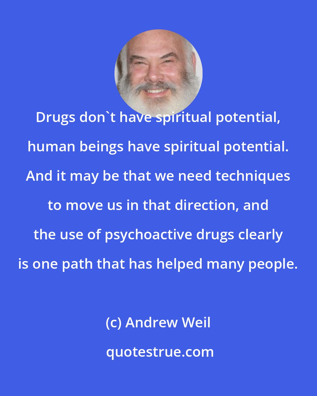 Andrew Weil: Drugs don't have spiritual potential, human beings have spiritual potential. And it may be that we need techniques to move us in that direction, and the use of psychoactive drugs clearly is one path that has helped many people.