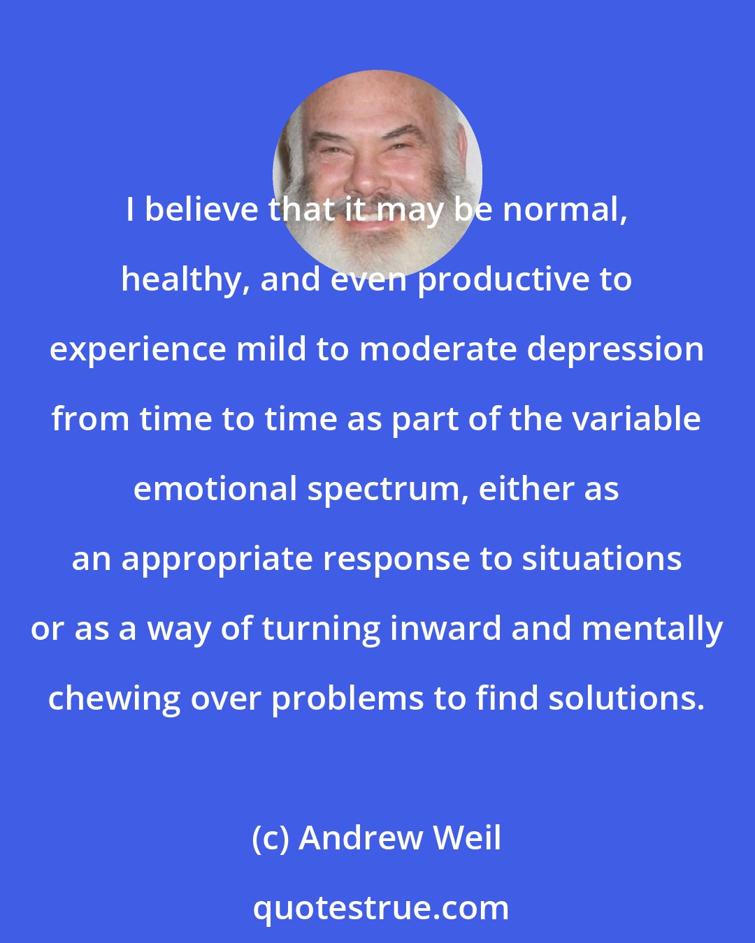 Andrew Weil: I believe that it may be normal, healthy, and even productive to experience mild to moderate depression from time to time as part of the variable emotional spectrum, either as an appropriate response to situations or as a way of turning inward and mentally chewing over problems to find solutions.