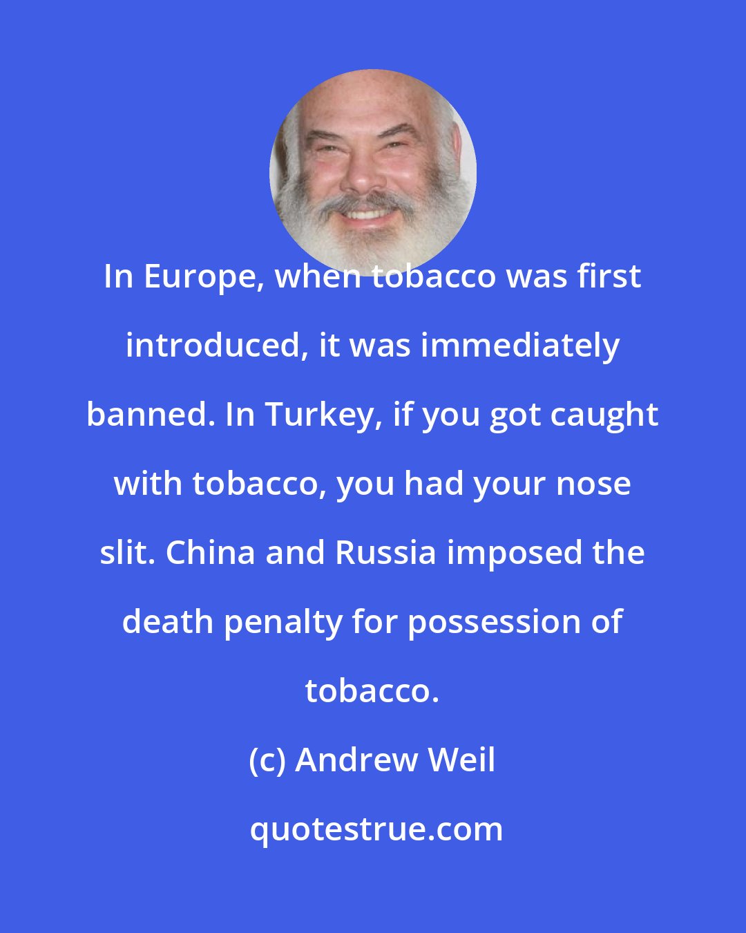 Andrew Weil: In Europe, when tobacco was first introduced, it was immediately banned. In Turkey, if you got caught with tobacco, you had your nose slit. China and Russia imposed the death penalty for possession of tobacco.