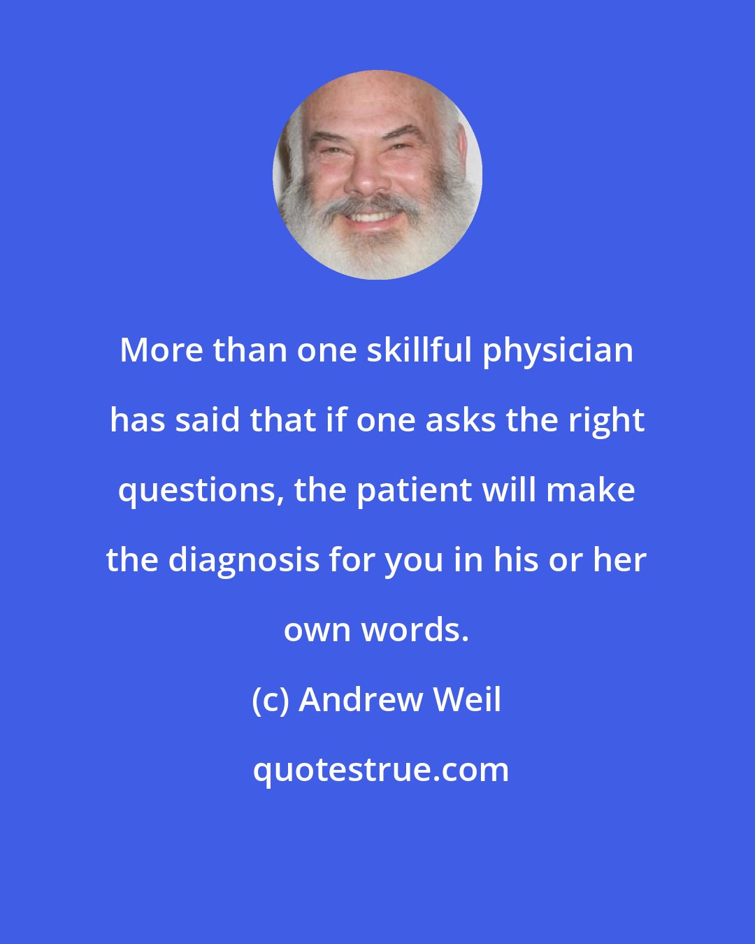 Andrew Weil: More than one skillful physician has said that if one asks the right questions, the patient will make the diagnosis for you in his or her own words.