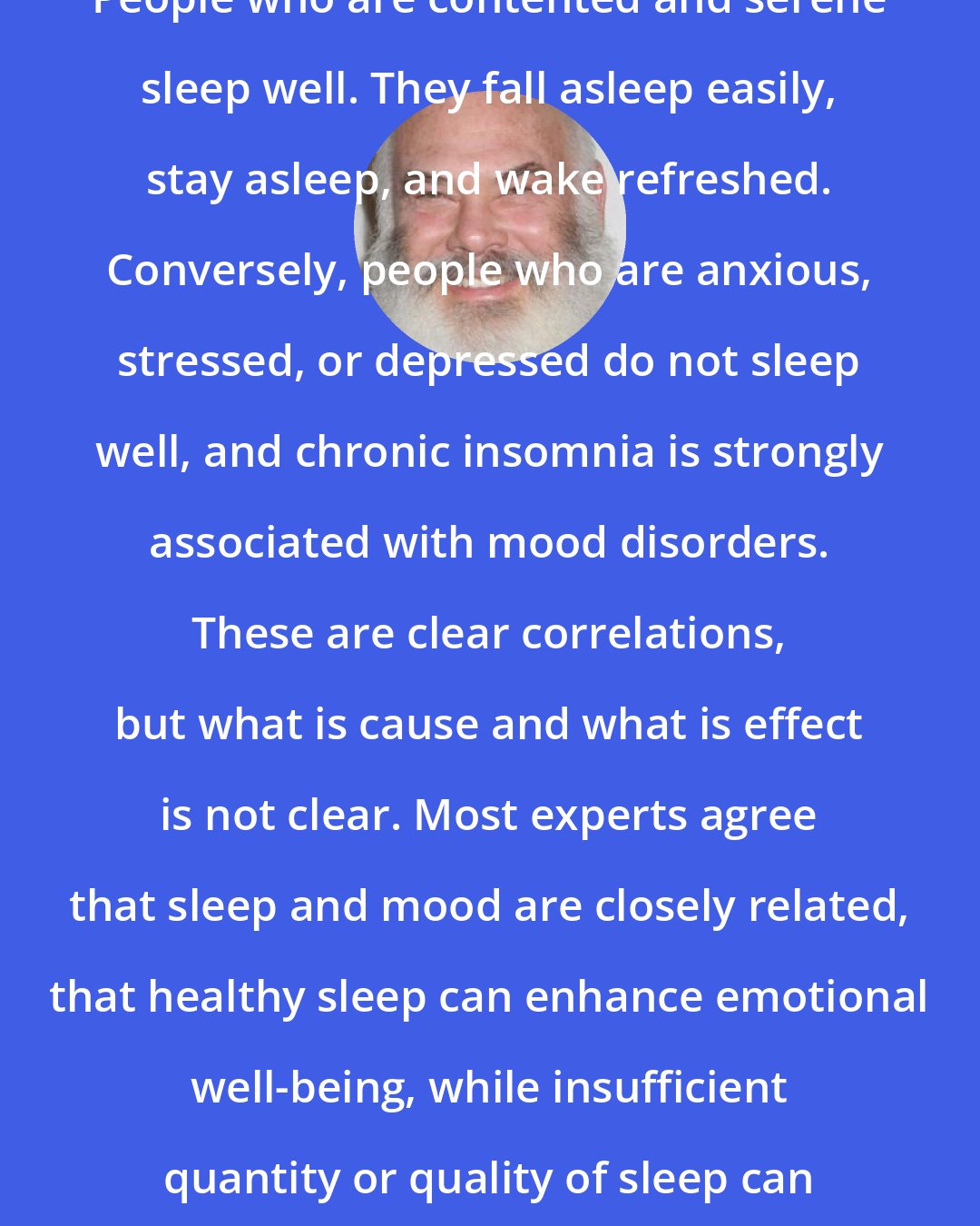 Andrew Weil: People who are contented and serene sleep well. They fall asleep easily, stay asleep, and wake refreshed. Conversely, people who are anxious, stressed, or depressed do not sleep well, and chronic insomnia is strongly associated with mood disorders. These are clear correlations, but what is cause and what is effect is not clear. Most experts agree that sleep and mood are closely related, that healthy sleep can enhance emotional well-being, while insufficient quantity or quality of sleep can adversely affect it.