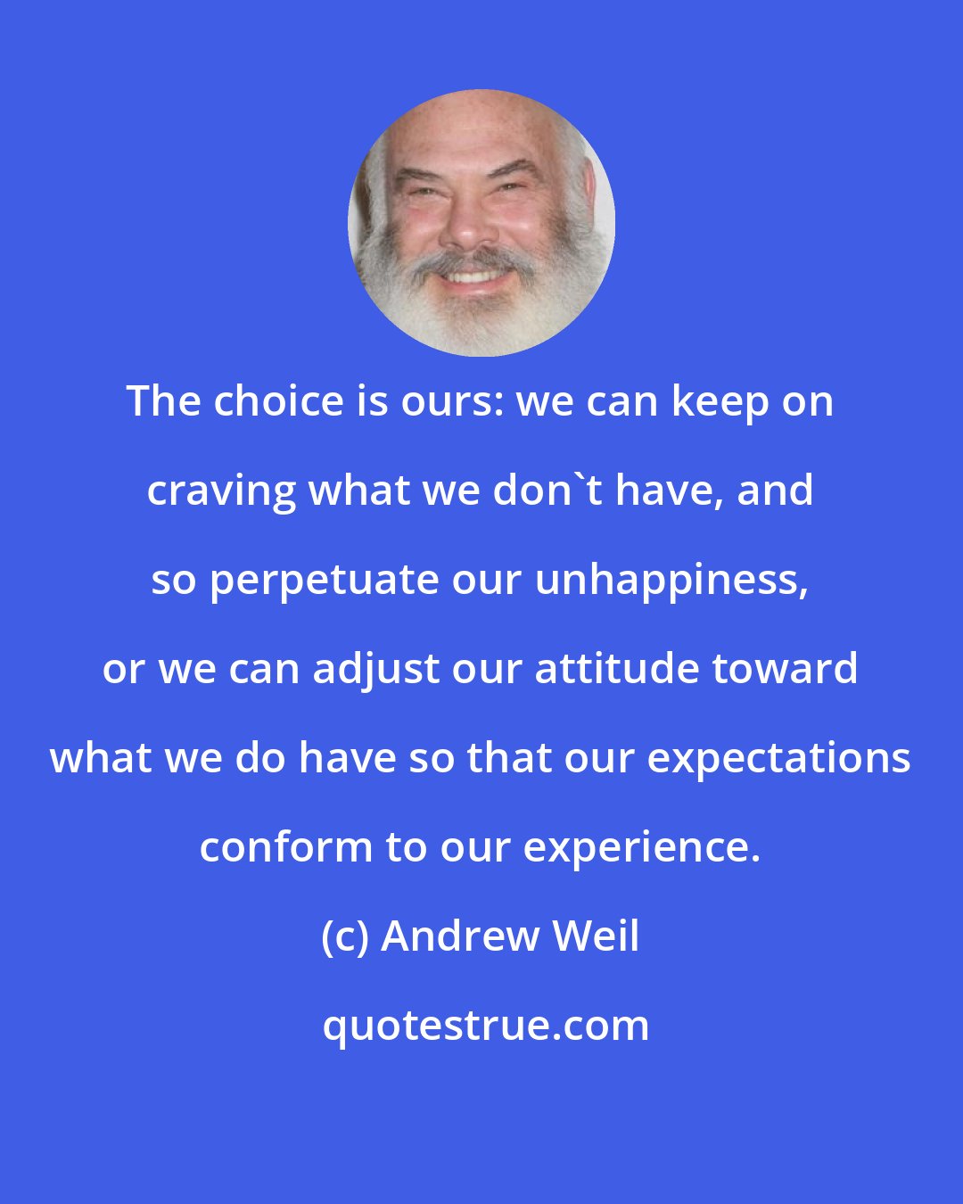 Andrew Weil: The choice is ours: we can keep on craving what we don't have, and so perpetuate our unhappiness, or we can adjust our attitude toward what we do have so that our expectations conform to our experience.