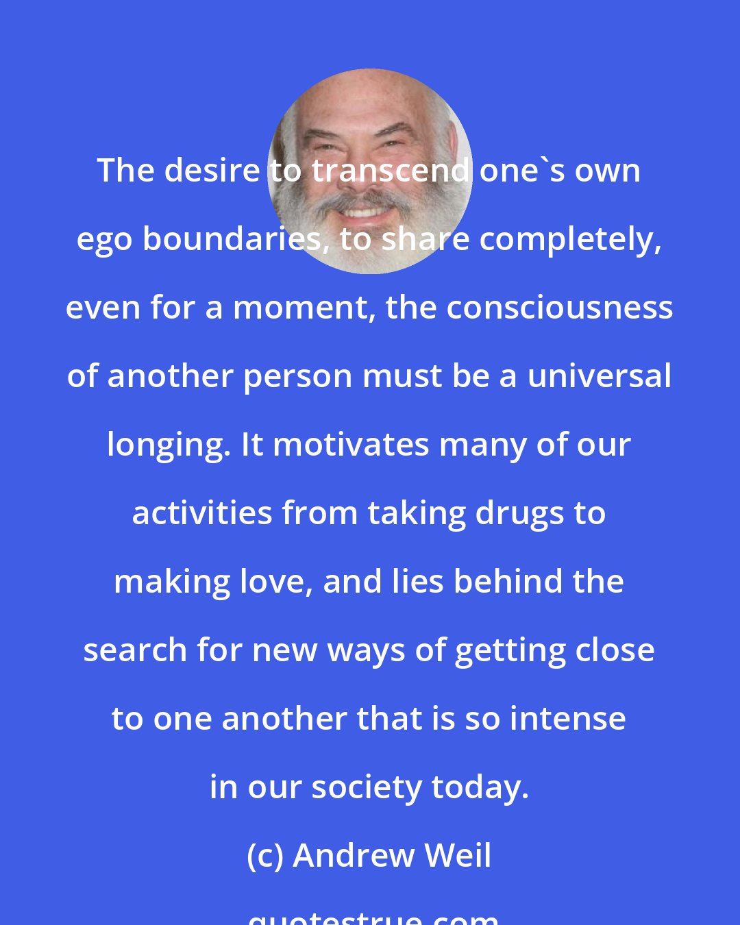 Andrew Weil: The desire to transcend one's own ego boundaries, to share completely, even for a moment, the consciousness of another person must be a universal longing. It motivates many of our activities from taking drugs to making love, and lies behind the search for new ways of getting close to one another that is so intense in our society today.