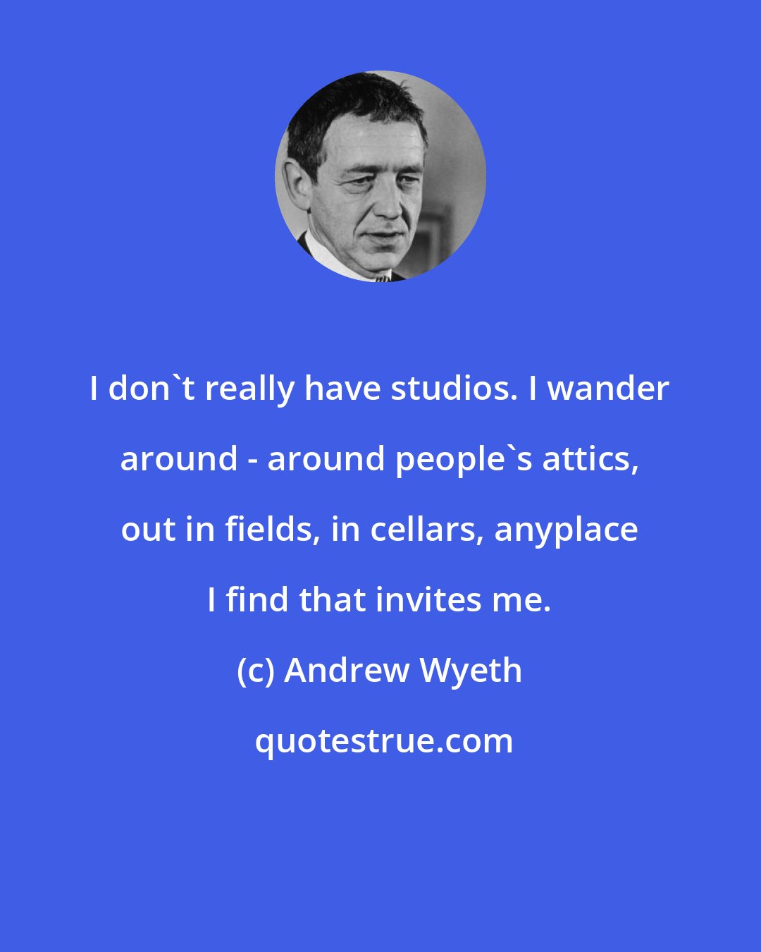 Andrew Wyeth: I don't really have studios. I wander around - around people's attics, out in fields, in cellars, anyplace I find that invites me.