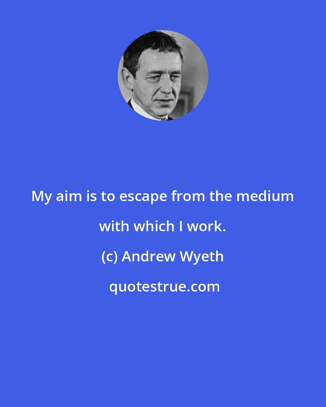 Andrew Wyeth: My aim is to escape from the medium with which I work.