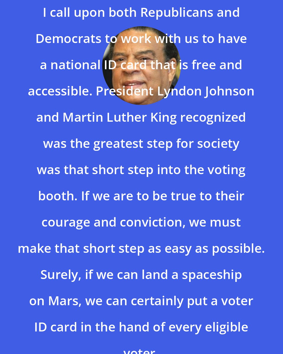 Andrew Young: I call upon both Republicans and Democrats to work with us to have a national ID card that is free and accessible. President Lyndon Johnson and Martin Luther King recognized was the greatest step for society was that short step into the voting booth. If we are to be true to their courage and conviction, we must make that short step as easy as possible. Surely, if we can land a spaceship on Mars, we can certainly put a voter ID card in the hand of every eligible voter.