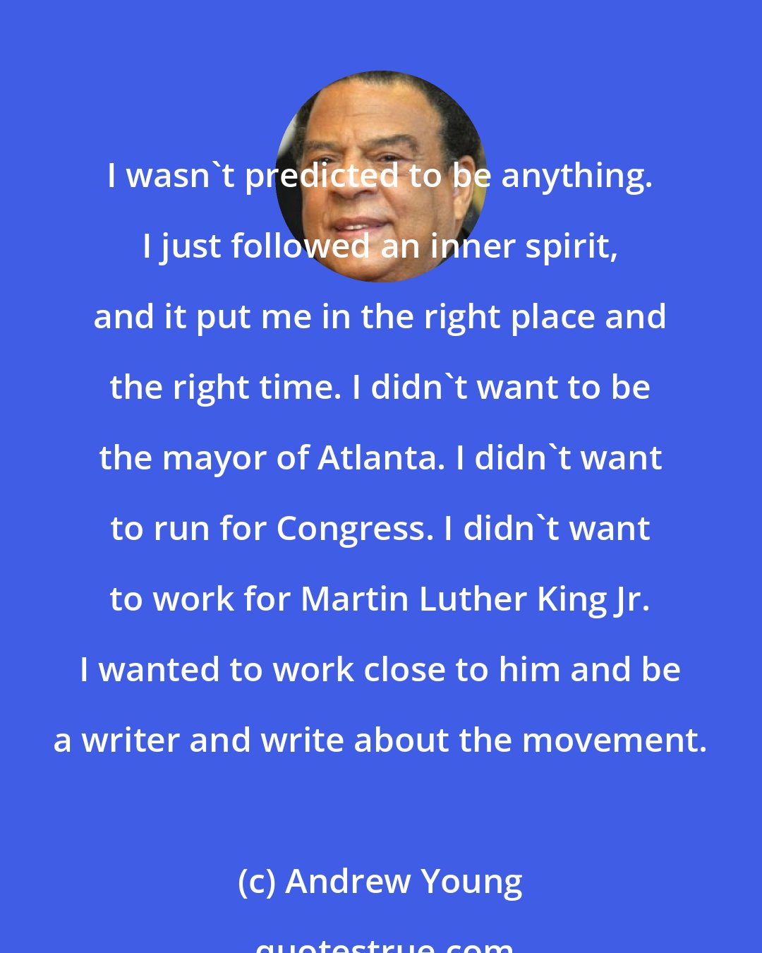 Andrew Young: I wasn't predicted to be anything. I just followed an inner spirit, and it put me in the right place and the right time. I didn't want to be the mayor of Atlanta. I didn't want to run for Congress. I didn't want to work for Martin Luther King Jr. I wanted to work close to him and be a writer and write about the movement.