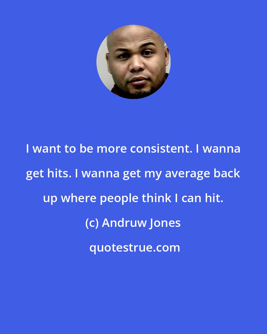 Andruw Jones: I want to be more consistent. I wanna get hits. I wanna get my average back up where people think I can hit.