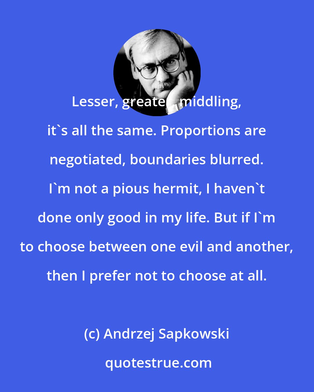 Andrzej Sapkowski: Lesser, greater, middling, it's all the same. Proportions are negotiated, boundaries blurred. I'm not a pious hermit, I haven't done only good in my life. But if I'm to choose between one evil and another, then I prefer not to choose at all.