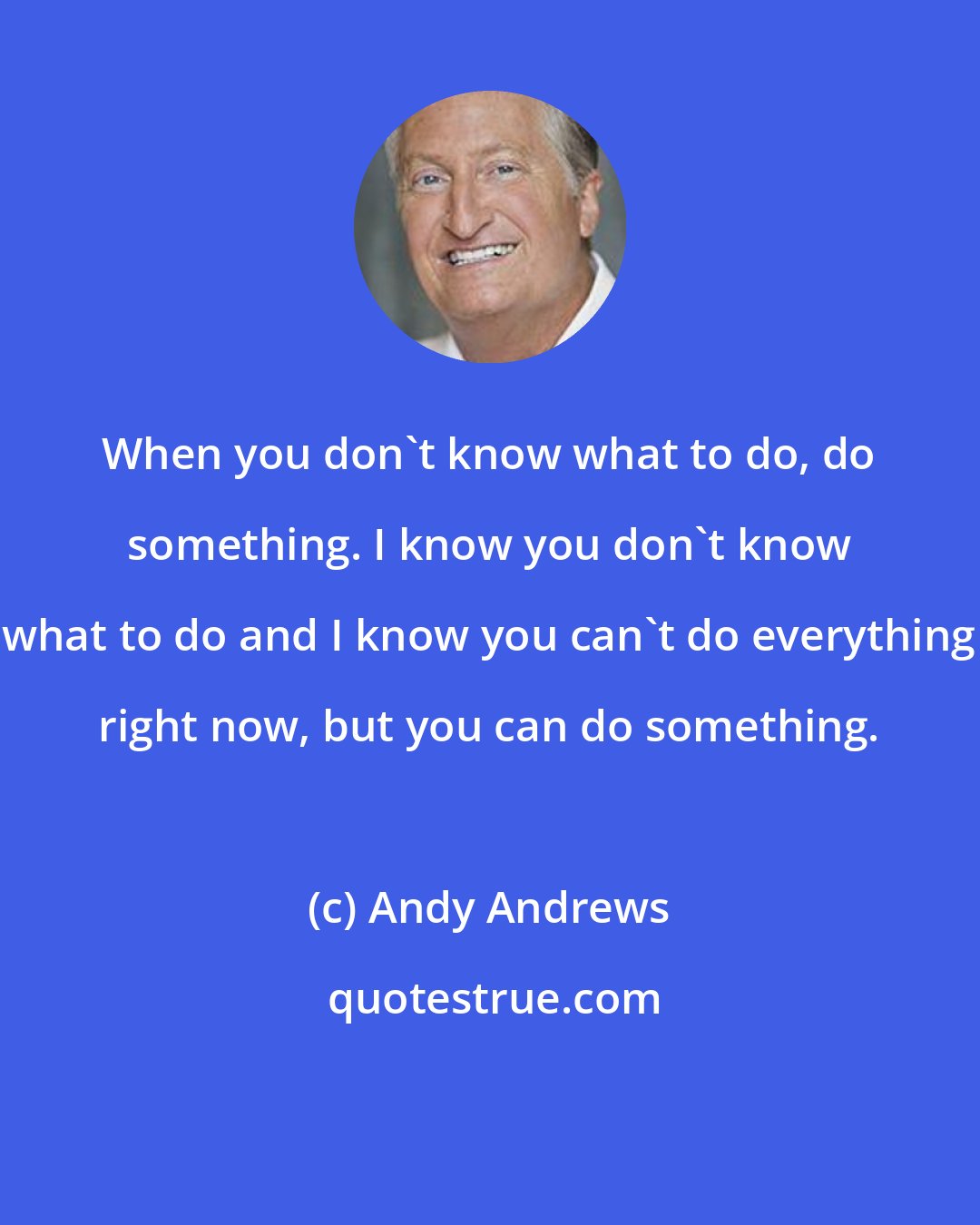 Andy Andrews: When you don't know what to do, do something. I know you don't know what to do and I know you can't do everything right now, but you can do something.