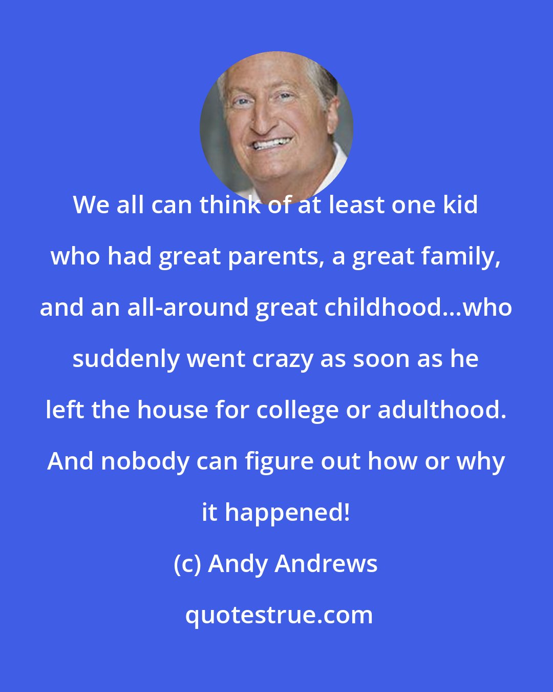 Andy Andrews: We all can think of at least one kid who had great parents, a great family, and an all-around great childhood...who suddenly went crazy as soon as he left the house for college or adulthood. And nobody can figure out how or why it happened!