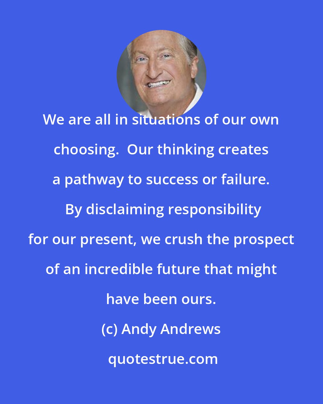 Andy Andrews: We are all in situations of our own choosing.  Our thinking creates a pathway to success or failure.  By disclaiming responsibility for our present, we crush the prospect of an incredible future that might have been ours.