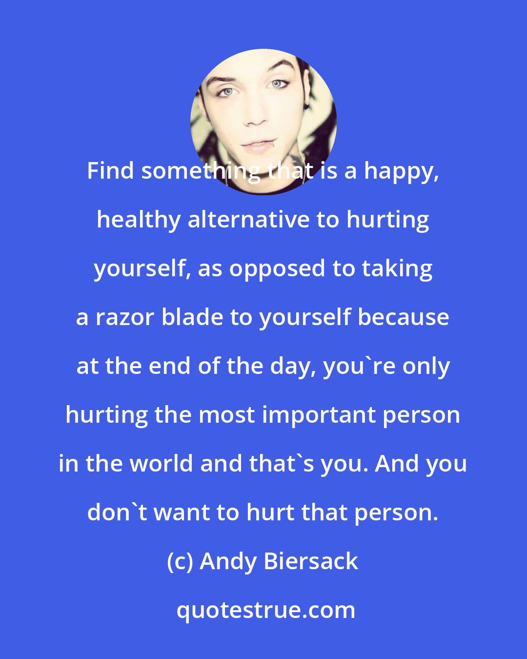 Andy Biersack: Find something that is a happy, healthy alternative to hurting yourself, as opposed to taking a razor blade to yourself because at the end of the day, you're only hurting the most important person in the world and that's you. And you don't want to hurt that person.