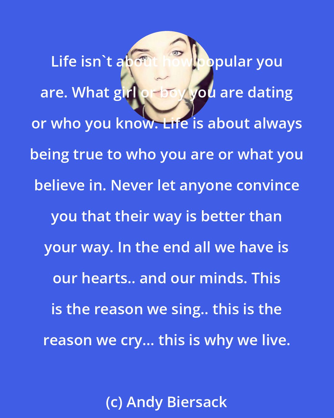 Andy Biersack: Life isn't about how popular you are. What girl or boy you are dating or who you know. Life is about always being true to who you are or what you believe in. Never let anyone convince you that their way is better than your way. In the end all we have is our hearts.. and our minds. This is the reason we sing.. this is the reason we cry... this is why we live.