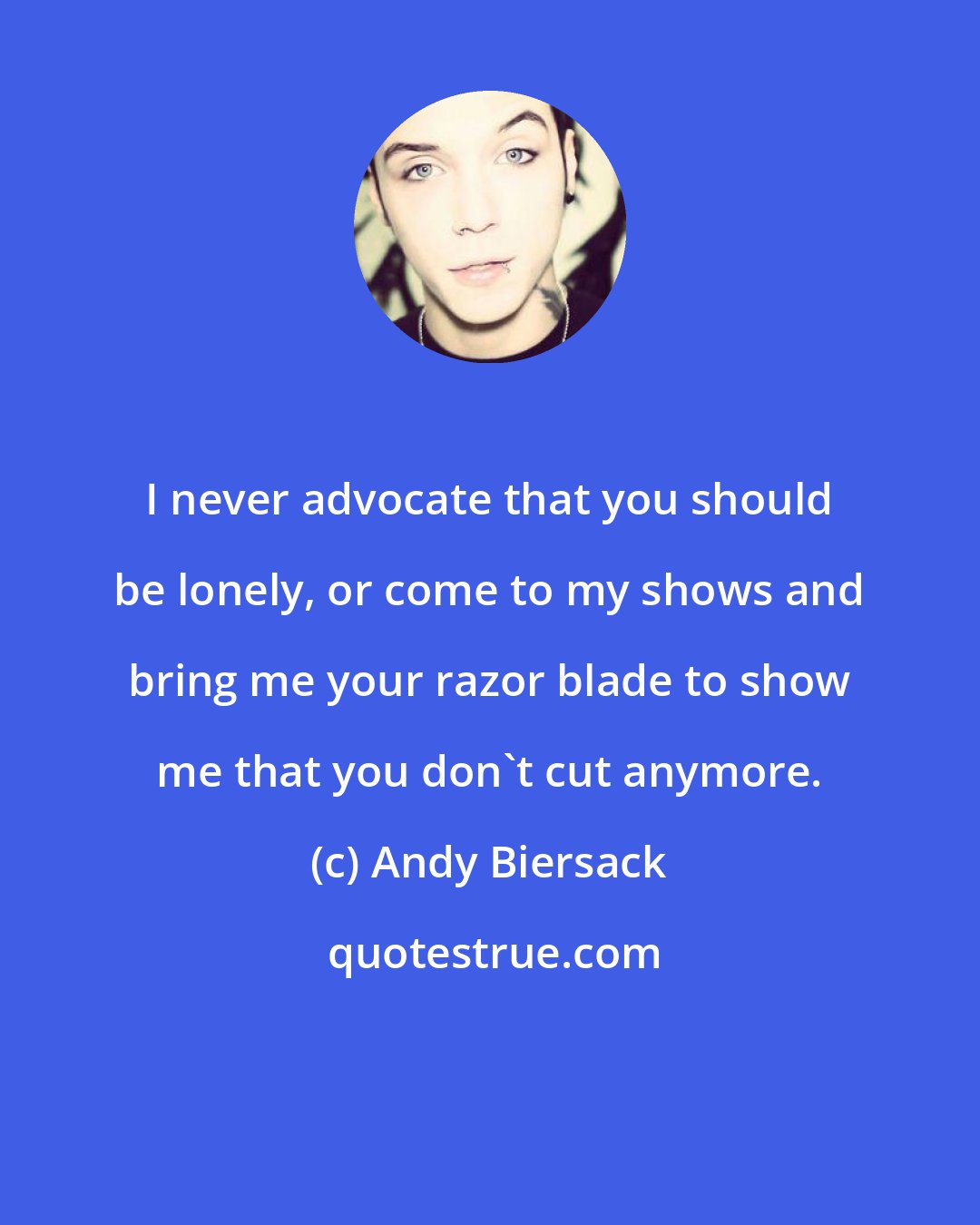 Andy Biersack: I never advocate that you should be lonely, or come to my shows and bring me your razor blade to show me that you don't cut anymore.