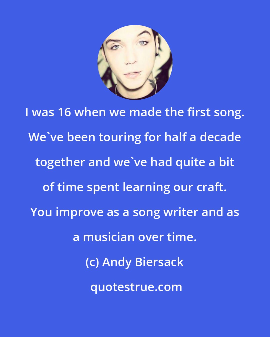 Andy Biersack: I was 16 when we made the first song. We've been touring for half a decade together and we've had quite a bit of time spent learning our craft. You improve as a song writer and as a musician over time.