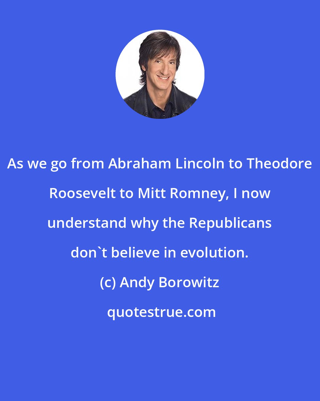 Andy Borowitz: As we go from Abraham Lincoln to Theodore Roosevelt to Mitt Romney, I now understand why the Republicans don't believe in evolution.