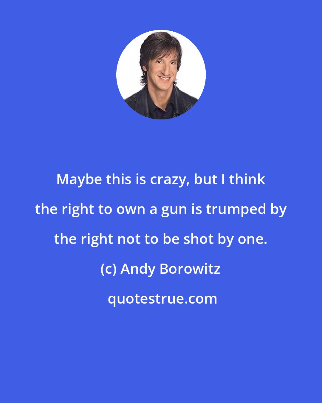 Andy Borowitz: Maybe this is crazy, but I think the right to own a gun is trumped by the right not to be shot by one.