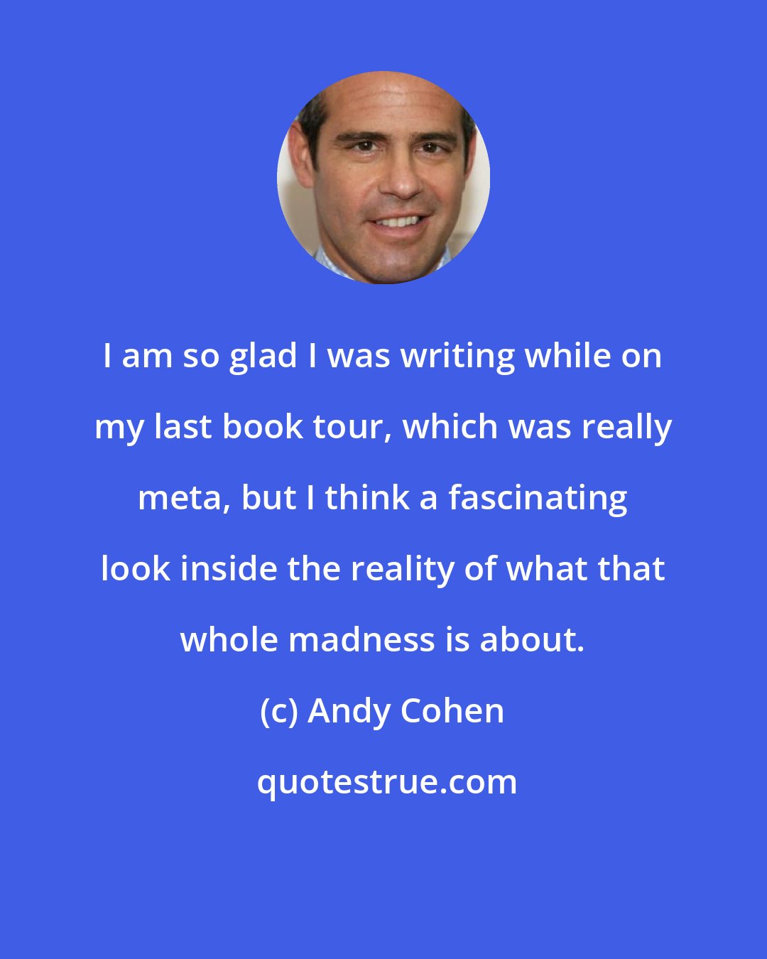 Andy Cohen: I am so glad I was writing while on my last book tour, which was really meta, but I think a fascinating look inside the reality of what that whole madness is about.