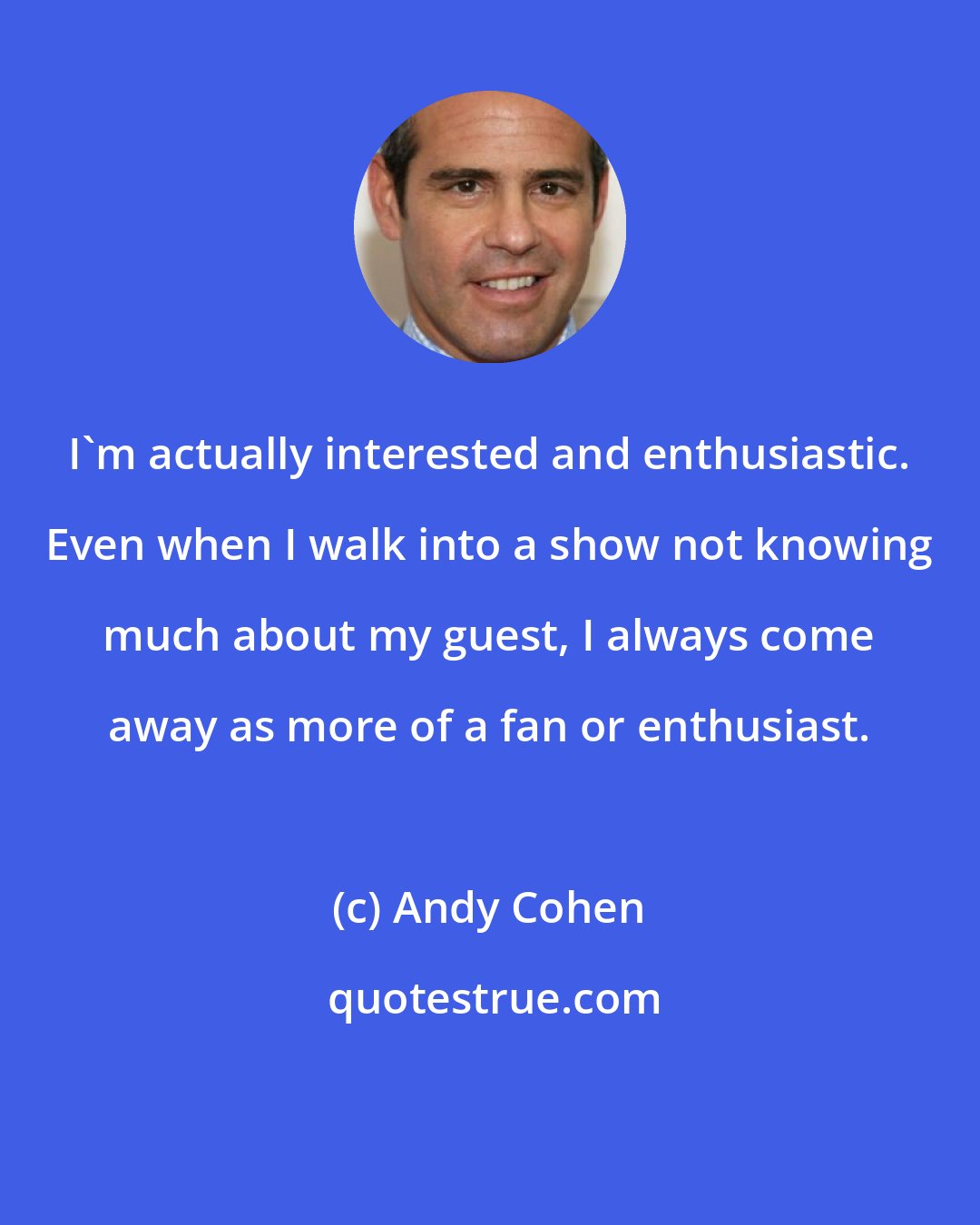 Andy Cohen: I'm actually interested and enthusiastic. Even when I walk into a show not knowing much about my guest, I always come away as more of a fan or enthusiast.