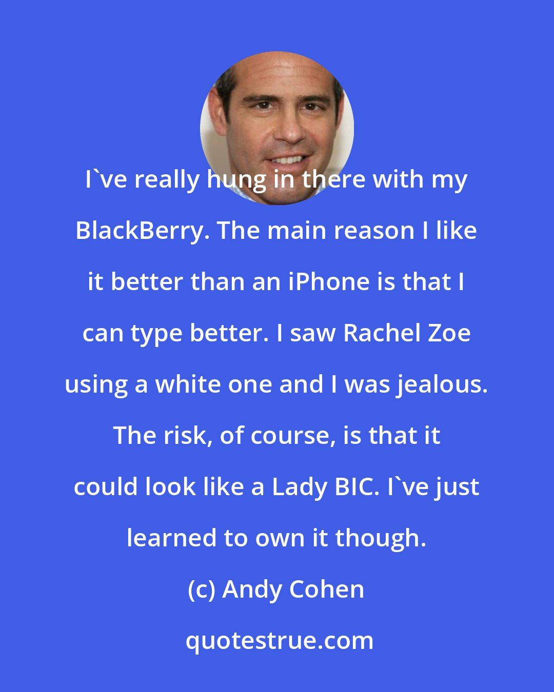 Andy Cohen: I've really hung in there with my BlackBerry. The main reason I like it better than an iPhone is that I can type better. I saw Rachel Zoe using a white one and I was jealous. The risk, of course, is that it could look like a Lady BIC. I've just learned to own it though.