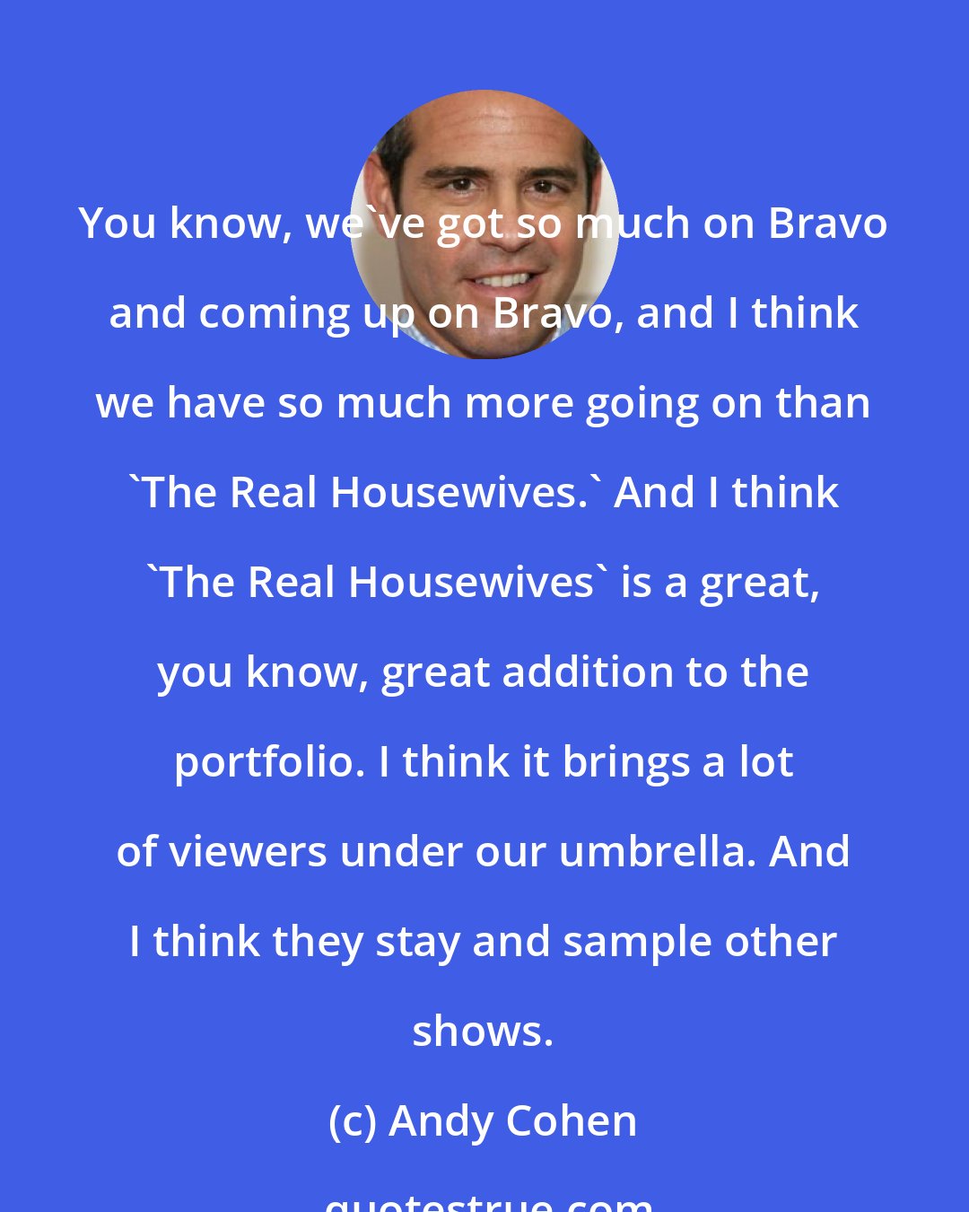 Andy Cohen: You know, we've got so much on Bravo and coming up on Bravo, and I think we have so much more going on than 'The Real Housewives.' And I think 'The Real Housewives' is a great, you know, great addition to the portfolio. I think it brings a lot of viewers under our umbrella. And I think they stay and sample other shows.