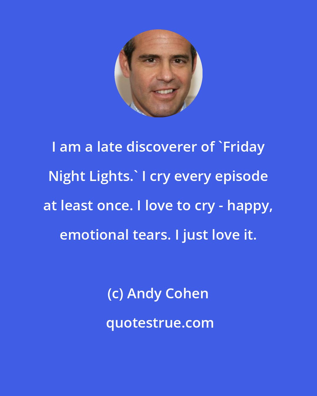 Andy Cohen: I am a late discoverer of 'Friday Night Lights.' I cry every episode at least once. I love to cry - happy, emotional tears. I just love it.