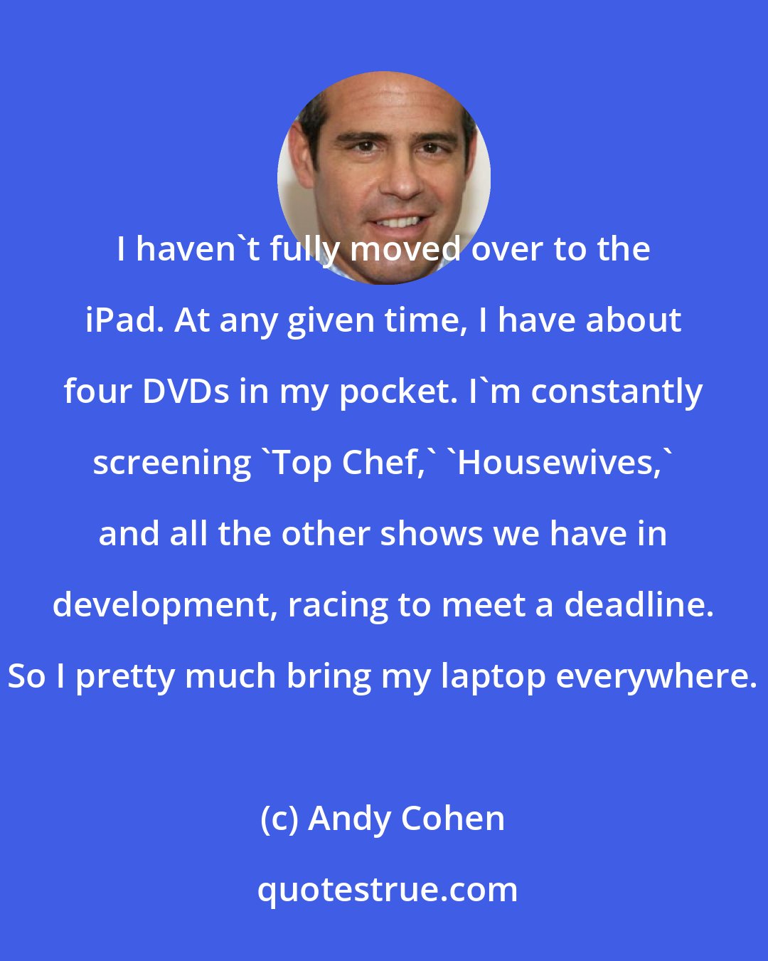 Andy Cohen: I haven't fully moved over to the iPad. At any given time, I have about four DVDs in my pocket. I'm constantly screening 'Top Chef,' 'Housewives,' and all the other shows we have in development, racing to meet a deadline. So I pretty much bring my laptop everywhere.