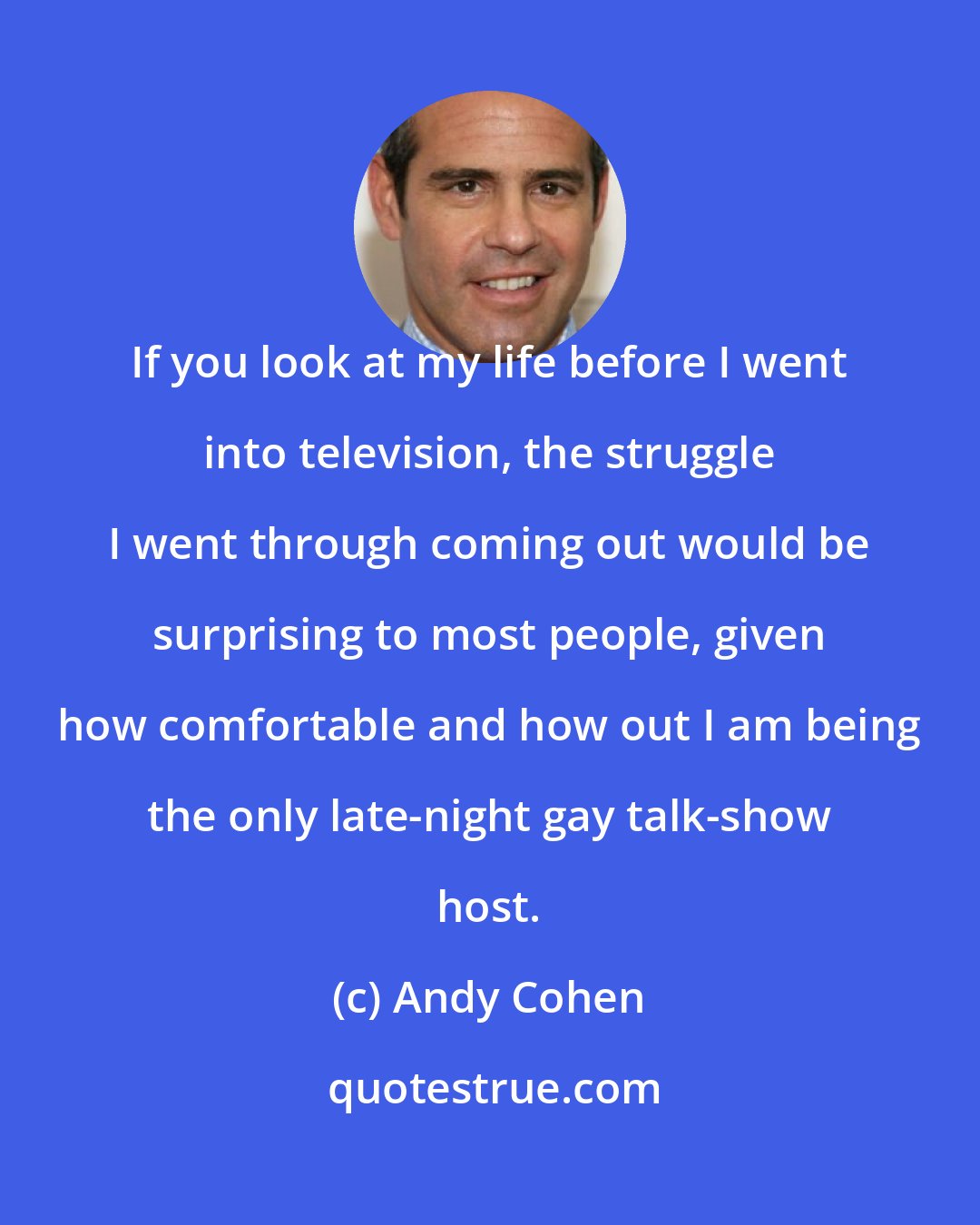 Andy Cohen: If you look at my life before I went into television, the struggle I went through coming out would be surprising to most people, given how comfortable and how out I am being the only late-night gay talk-show host.