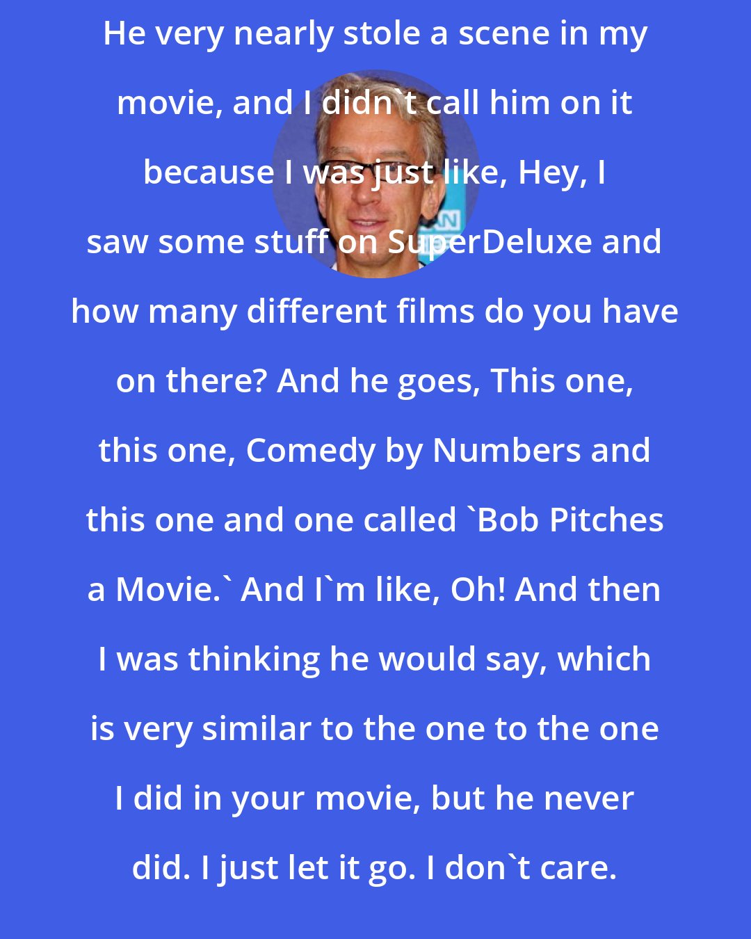 Andy Dick: He very nearly stole a scene in my movie, and I didn't call him on it because I was just like, Hey, I saw some stuff on SuperDeluxe and how many different films do you have on there? And he goes, This one, this one, Comedy by Numbers and this one and one called 'Bob Pitches a Movie.' And I'm like, Oh! And then I was thinking he would say, which is very similar to the one to the one I did in your movie, but he never did. I just let it go. I don't care.