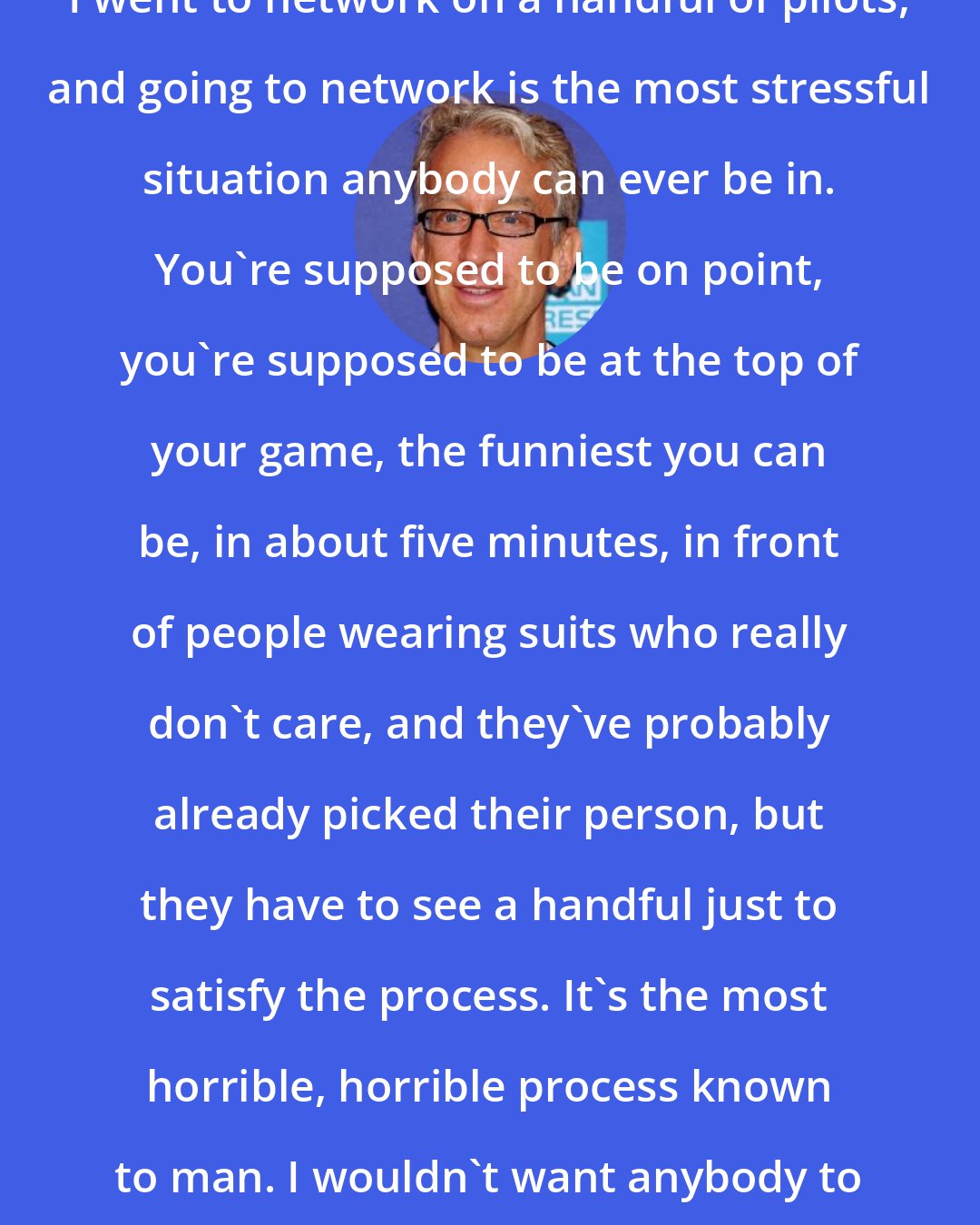 Andy Dick: I went to network on a handful of pilots, and going to network is the most stressful situation anybody can ever be in. You're supposed to be on point, you're supposed to be at the top of your game, the funniest you can be, in about five minutes, in front of people wearing suits who really don't care, and they've probably already picked their person, but they have to see a handful just to satisfy the process. It's the most horrible, horrible process known to man. I wouldn't want anybody to go through it.