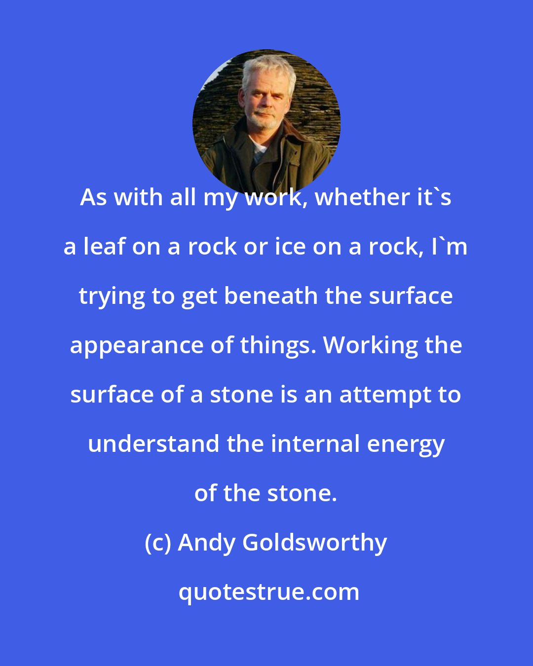 Andy Goldsworthy: As with all my work, whether it's a leaf on a rock or ice on a rock, I'm trying to get beneath the surface appearance of things. Working the surface of a stone is an attempt to understand the internal energy of the stone.