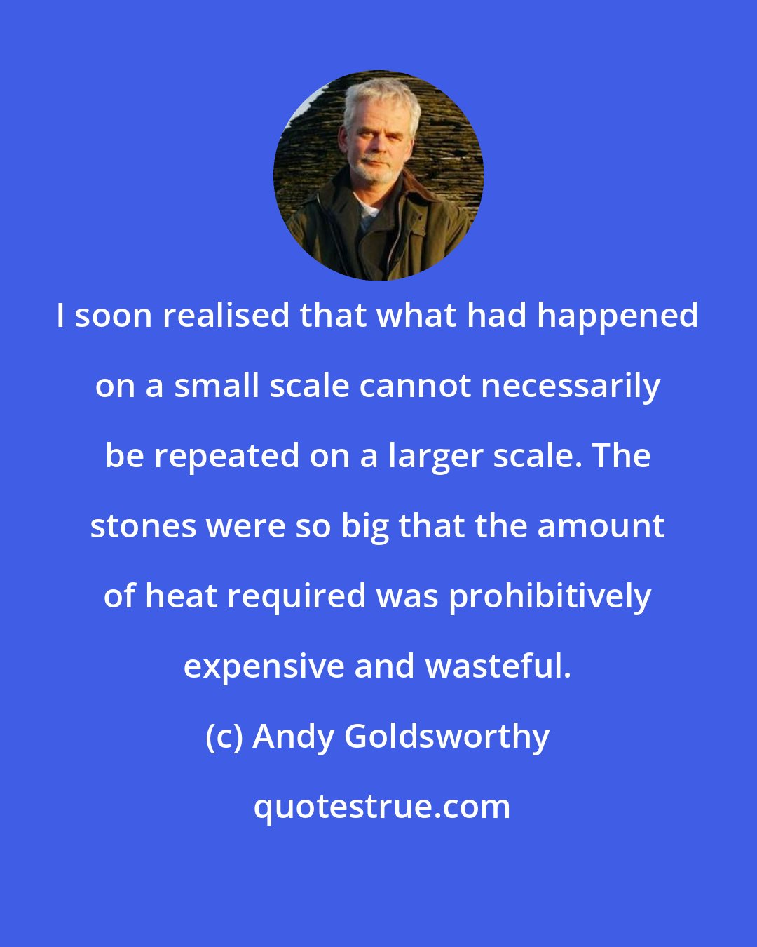 Andy Goldsworthy: I soon realised that what had happened on a small scale cannot necessarily be repeated on a larger scale. The stones were so big that the amount of heat required was prohibitively expensive and wasteful.