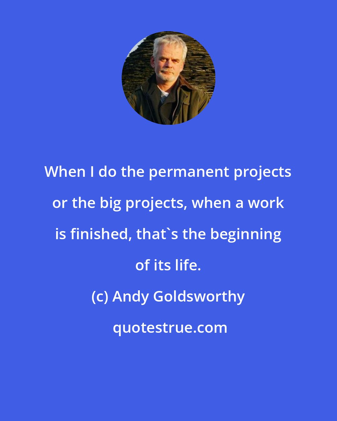 Andy Goldsworthy: When I do the permanent projects or the big projects, when a work is finished, that's the beginning of its life.