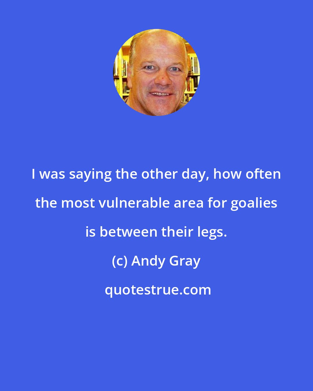 Andy Gray: I was saying the other day, how often the most vulnerable area for goalies is between their legs.