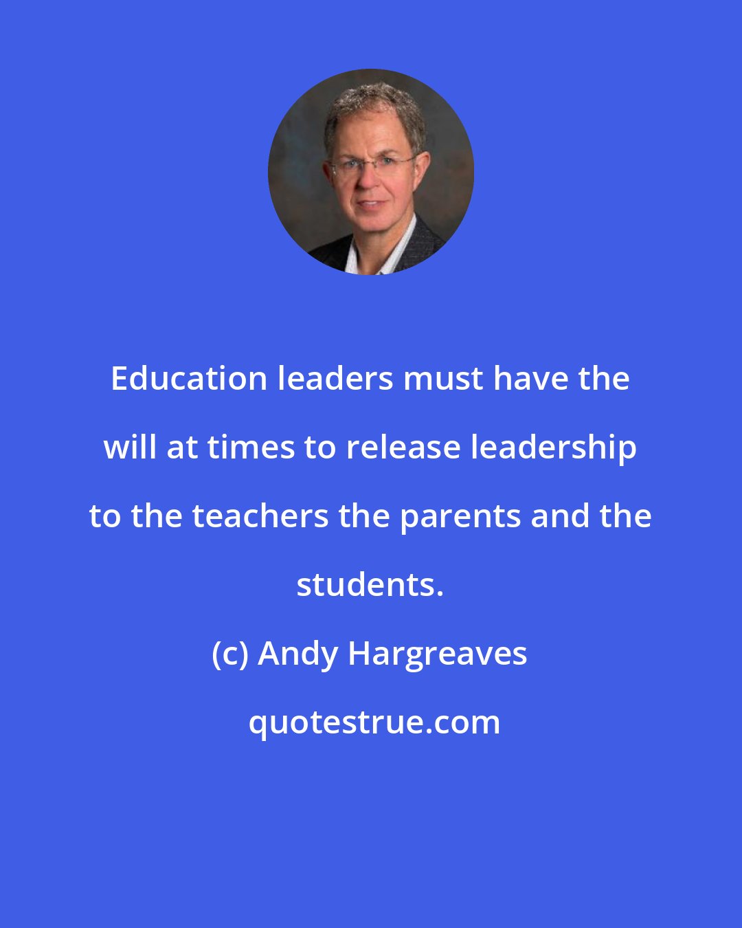 Andy Hargreaves: Education leaders must have the will at times to release leadership to the teachers the parents and the students.