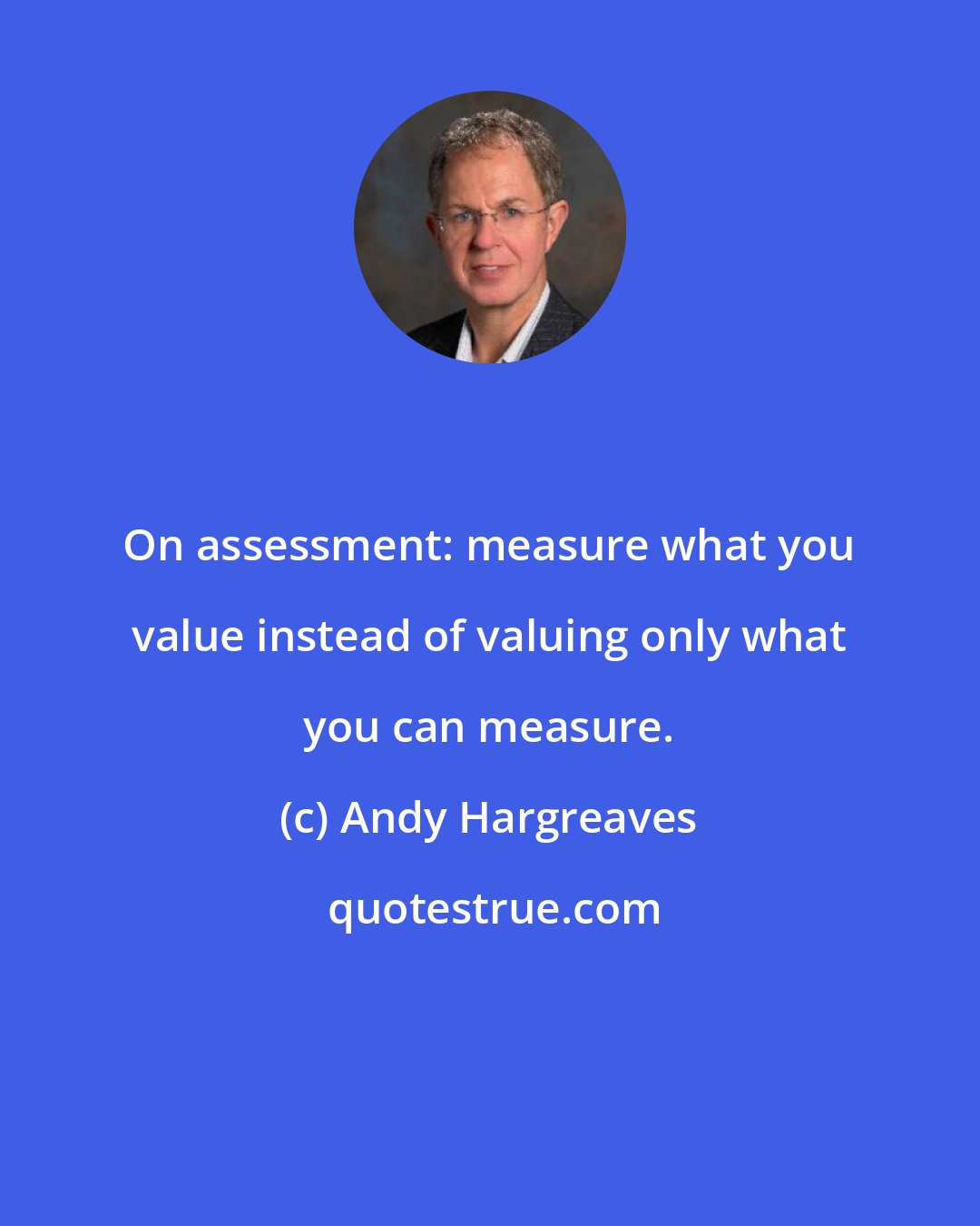 Andy Hargreaves: On assessment: measure what you value instead of valuing only what you can measure.