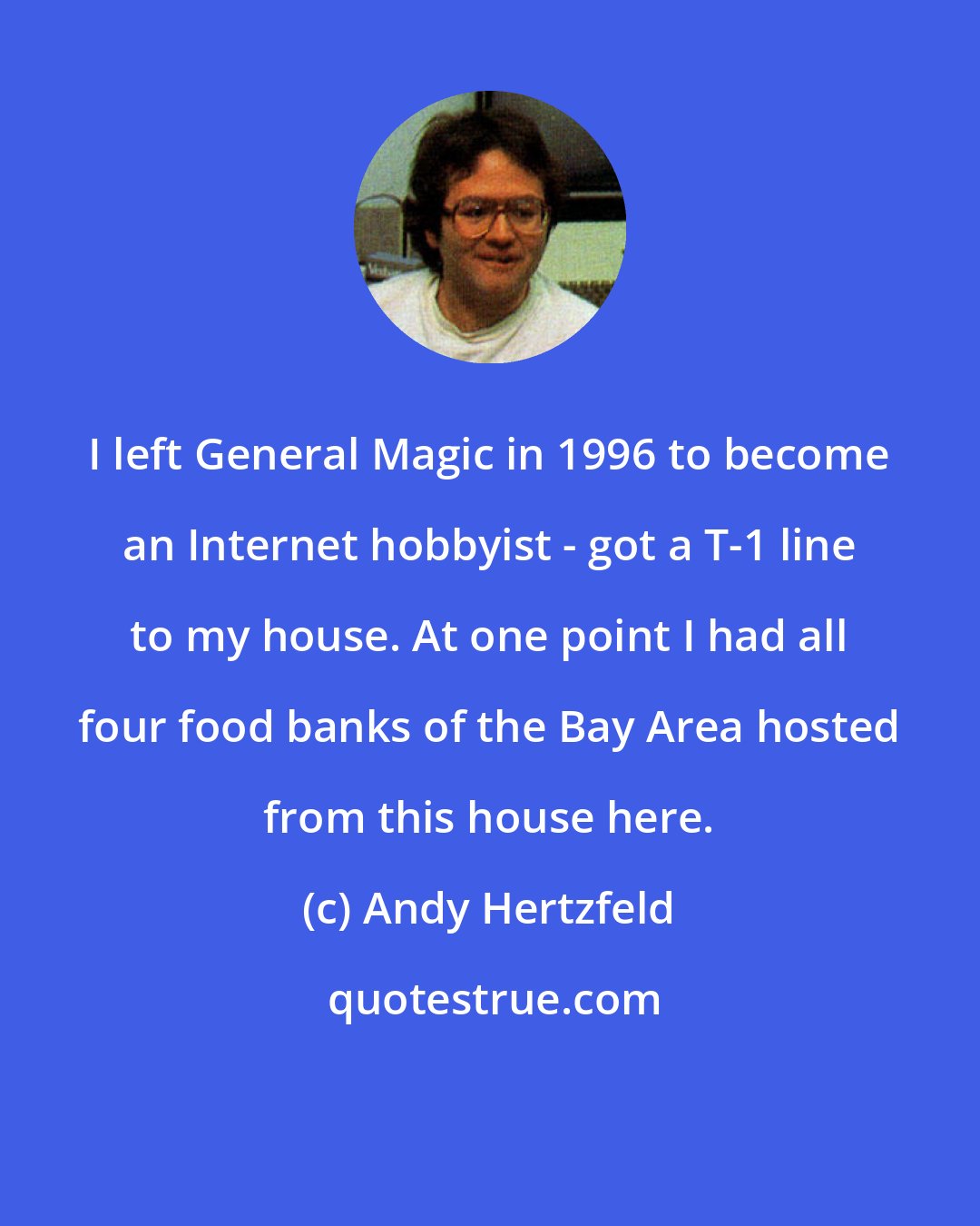 Andy Hertzfeld: I left General Magic in 1996 to become an Internet hobbyist - got a T-1 line to my house. At one point I had all four food banks of the Bay Area hosted from this house here.