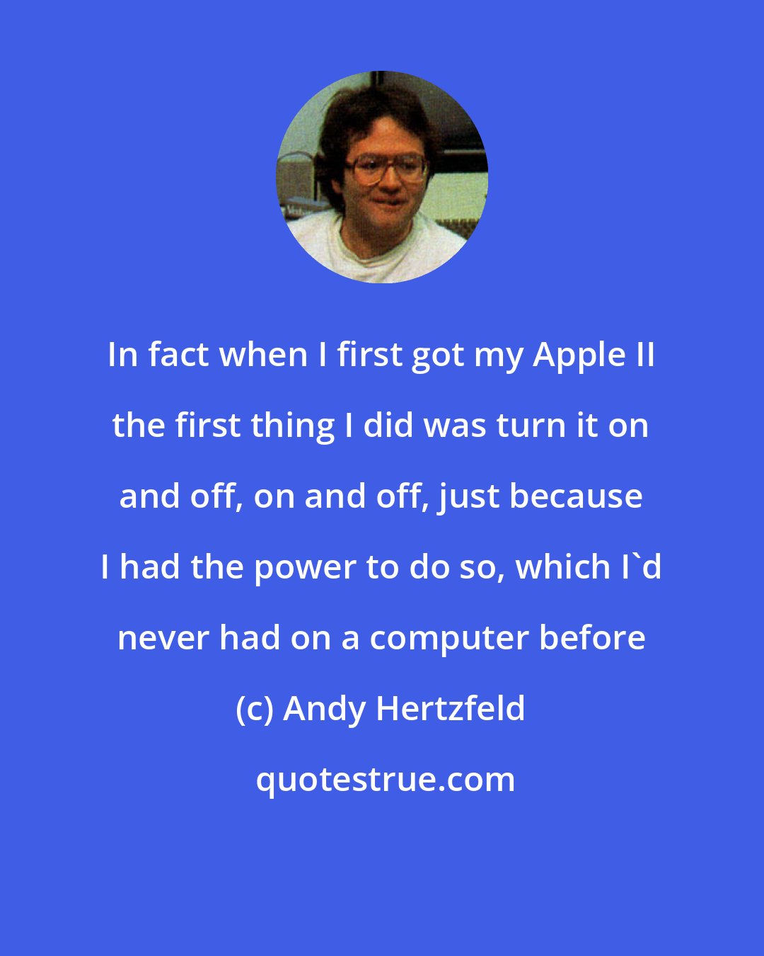 Andy Hertzfeld: In fact when I first got my Apple II the first thing I did was turn it on and off, on and off, just because I had the power to do so, which I'd never had on a computer before